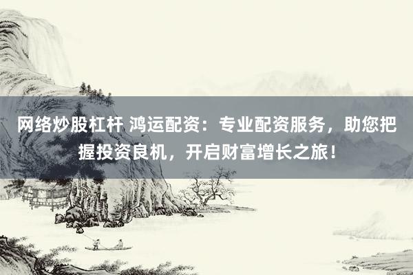 网络炒股杠杆 鸿运配资：专业配资服务，助您把握投资良机，开启财富增长之旅！