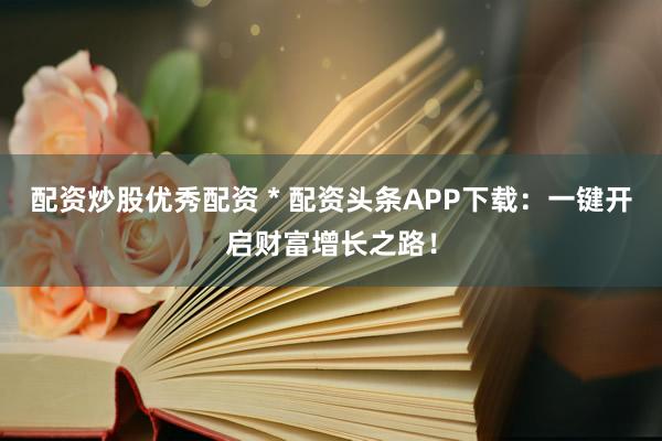 配资炒股优秀配资 * 配资头条APP下载：一键开启财富增长之路！