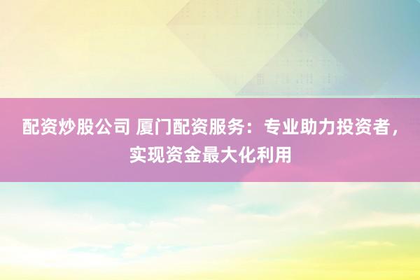 配资炒股公司 厦门配资服务：专业助力投资者，实现资金最大化利用