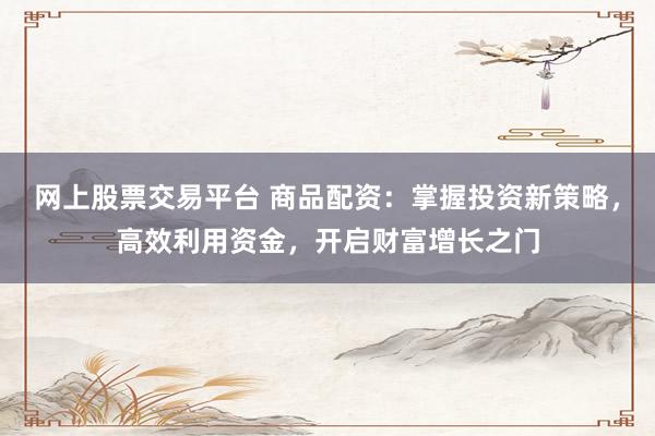 网上股票交易平台 商品配资：掌握投资新策略，高效利用资金，开启财富增长之门