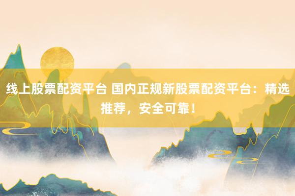 线上股票配资平台 国内正规新股票配资平台：精选推荐，安全可靠！