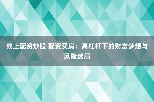 线上配资炒股 配资买房：高杠杆下的财富梦想与风险迷局