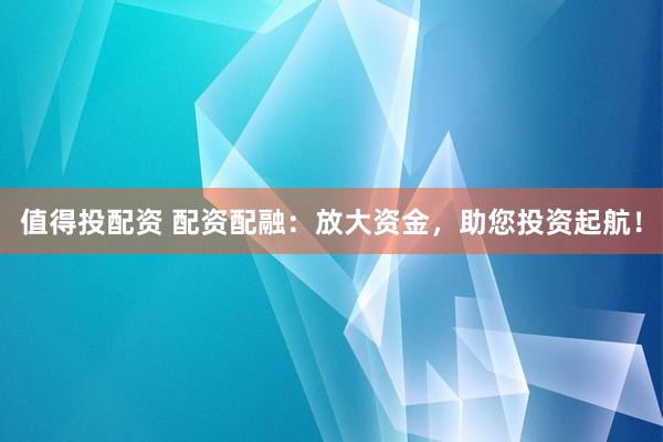 值得投配资 配资配融：放大资金，助您投资起航！