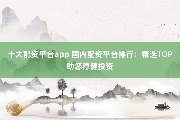 十大配资平台app 国内配资平台排行：精选TOP助您稳健投资