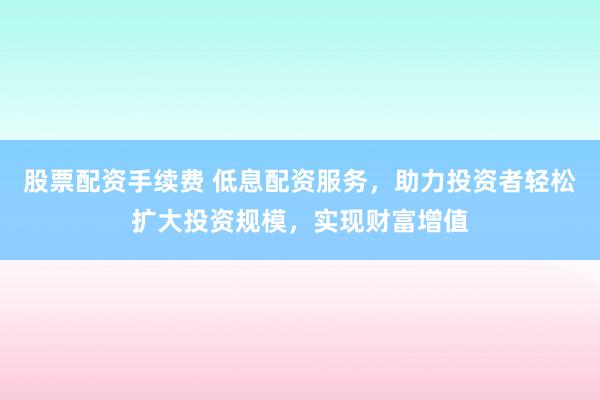 股票配资手续费 低息配资服务，助力投资者轻松扩大投资规模，实现财富增值