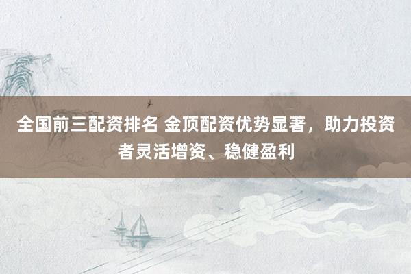 全国前三配资排名 金顶配资优势显著，助力投资者灵活增资、稳健盈利