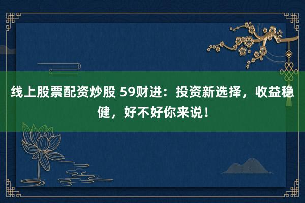 线上股票配资炒股 59财进：投资新选择，收益稳健，好不好你来说！