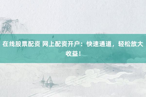 在线股票配资 网上配资开户：快速通道，轻松放大收益！
