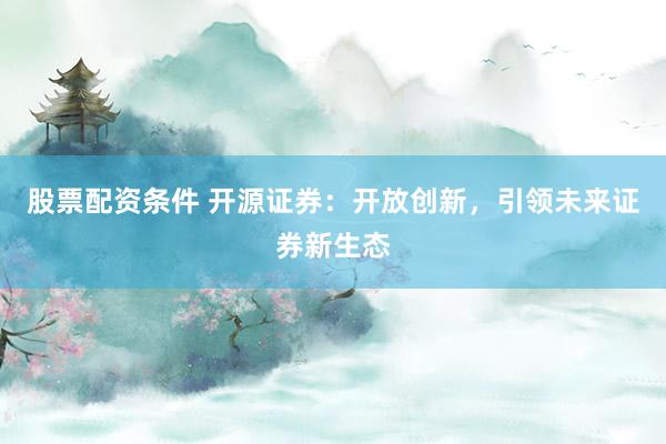 股票配资条件 开源证券：开放创新，引领未来证券新生态