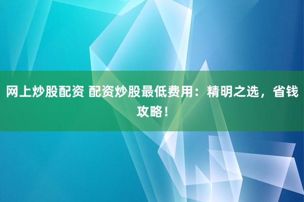 网上炒股配资 配资炒股最低费用：精明之选，省钱攻略！