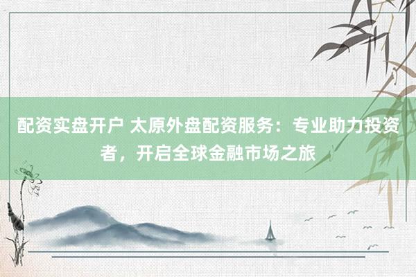 配资实盘开户 太原外盘配资服务：专业助力投资者，开启全球金融市场之旅