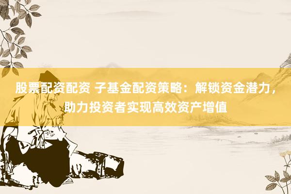 股票配资配资 子基金配资策略：解锁资金潜力，助力投资者实现高效资产增值
