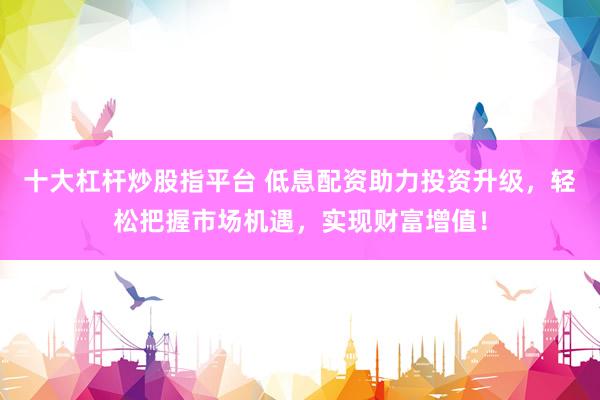 十大杠杆炒股指平台 低息配资助力投资升级，轻松把握市场机遇，实现财富增值！