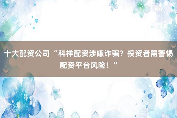 十大配资公司 “科祥配资涉嫌诈骗？投资者需警惕配资平台风险！”