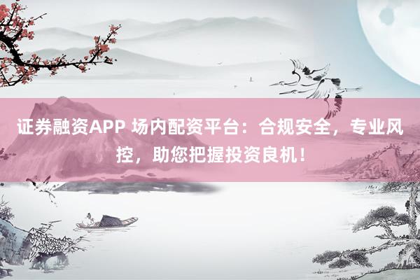 证券融资APP 场内配资平台：合规安全，专业风控，助您把握投资良机！