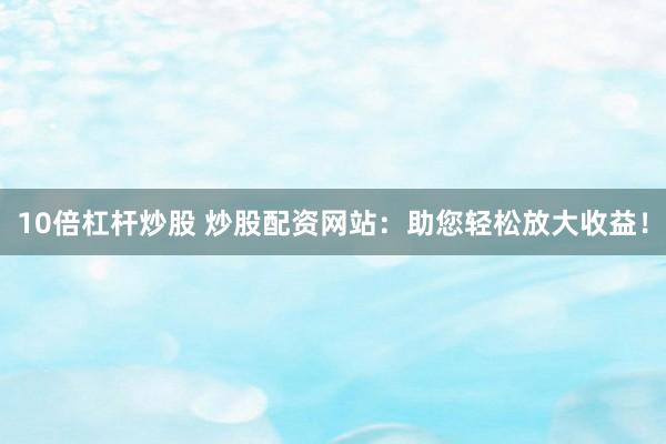 10倍杠杆炒股 炒股配资网站：助您轻松放大收益！