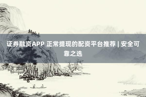 证券融资APP 正常提现的配资平台推荐 | 安全可靠之选