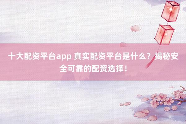 十大配资平台app 真实配资平台是什么？揭秘安全可靠的配资选择！