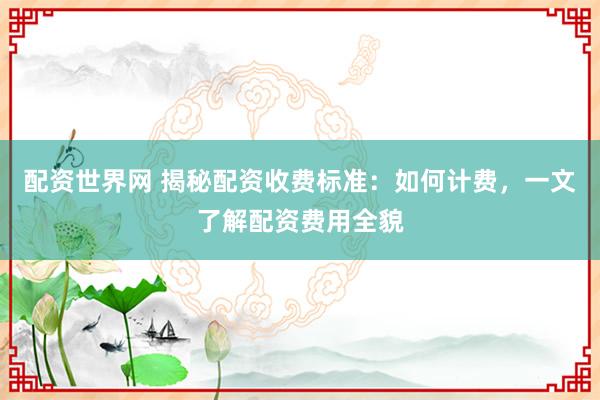 配资世界网 揭秘配资收费标准：如何计费，一文了解配资费用全貌