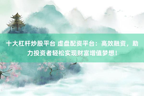 十大杠杆炒股平台 虚盘配资平台：高效融资，助力投资者轻松实现财富增值梦想！