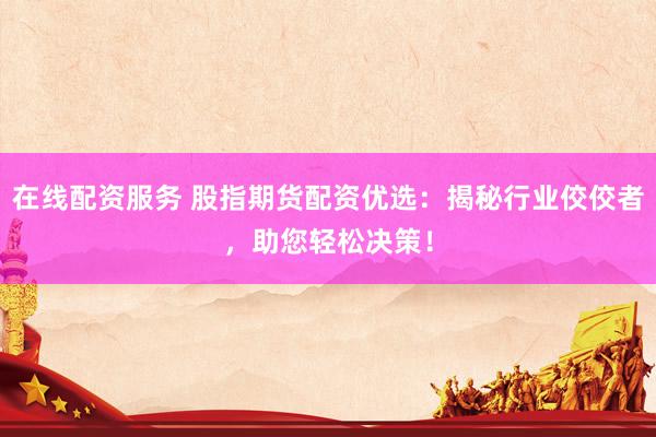 在线配资服务 股指期货配资优选：揭秘行业佼佼者，助您轻松决策！