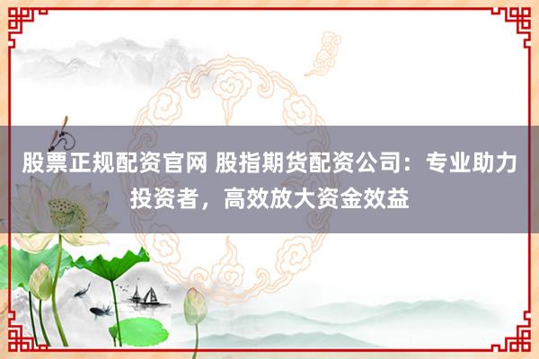 股票正规配资官网 股指期货配资公司：专业助力投资者，高效放大资金效益