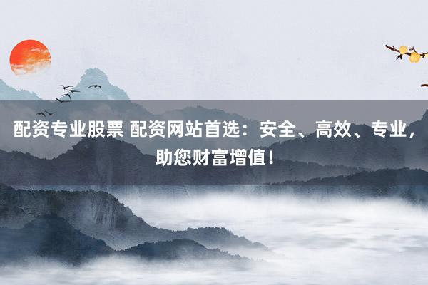 配资专业股票 配资网站首选：安全、高效、专业，助您财富增值！