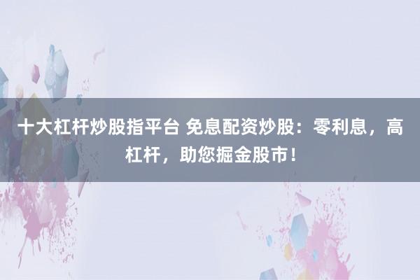 十大杠杆炒股指平台 免息配资炒股：零利息，高杠杆，助您掘金股市！