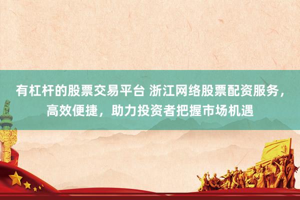 有杠杆的股票交易平台 浙江网络股票配资服务，高效便捷，助力投资者把握市场机遇
