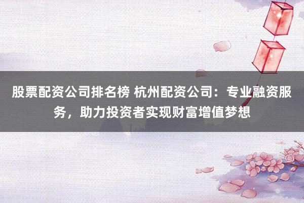 股票配资公司排名榜 杭州配资公司：专业融资服务，助力投资者实现财富增值梦想
