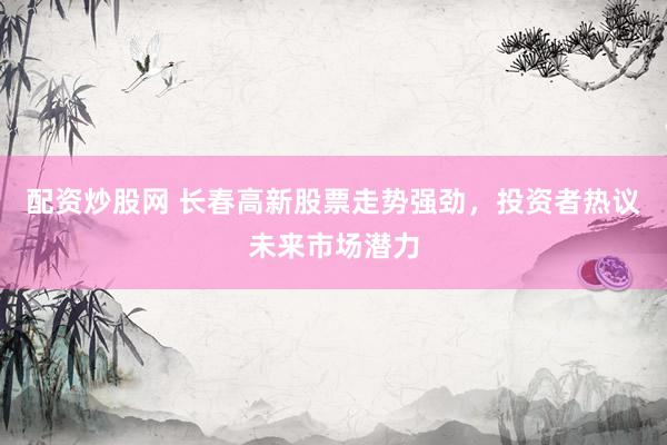 配资炒股网 长春高新股票走势强劲，投资者热议未来市场潜力
