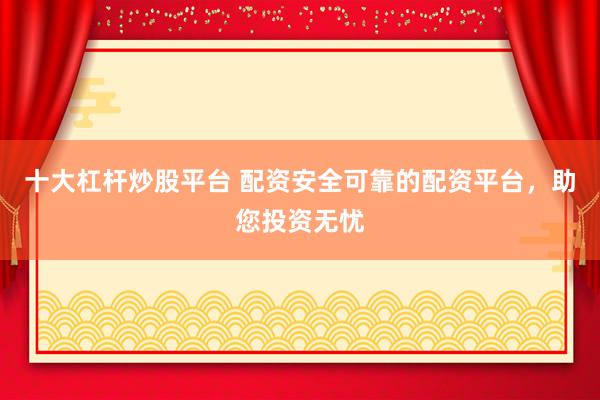 十大杠杆炒股平台 配资安全可靠的配资平台，助您投资无忧