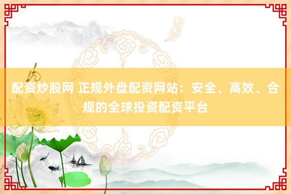 配资炒股网 正规外盘配资网站：安全、高效、合规的全球投资配资平台