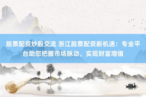 股票配资炒股交流 浙江股票配资新机遇：专业平台助您把握市场脉动，实现财富增值