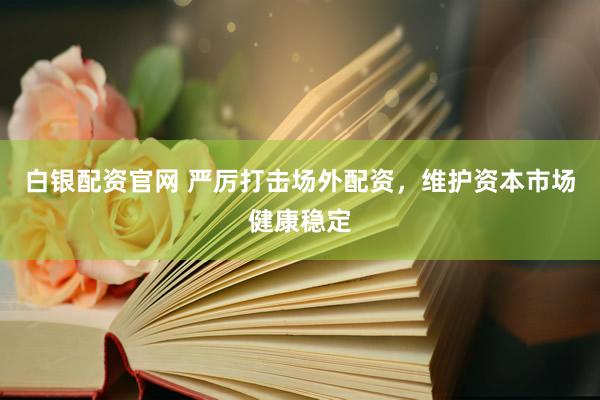 白银配资官网 严厉打击场外配资，维护资本市场健康稳定