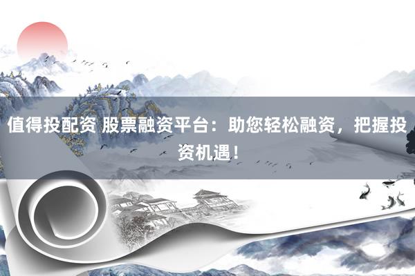 值得投配资 股票融资平台：助您轻松融资，把握投资机遇！