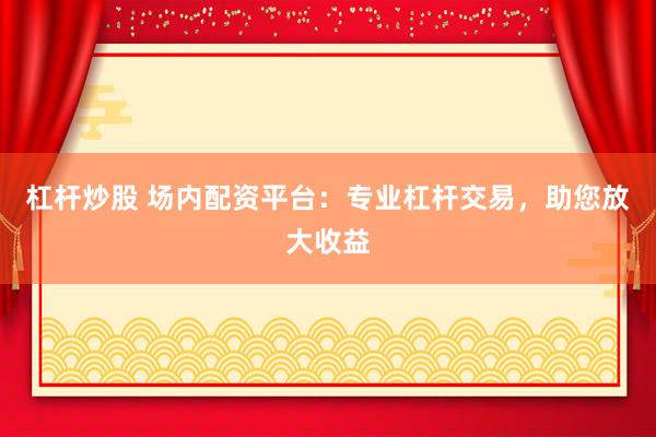 杠杆炒股 场内配资平台：专业杠杆交易，助您放大收益