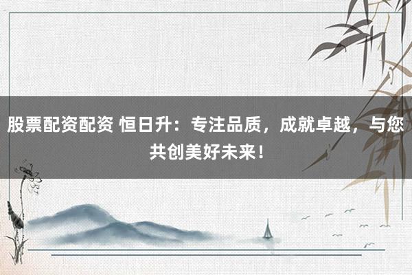 股票配资配资 恒日升：专注品质，成就卓越，与您共创美好未来！