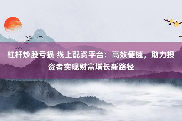 杠杆炒股亏损 线上配资平台：高效便捷，助力投资者实现财富增长新路径