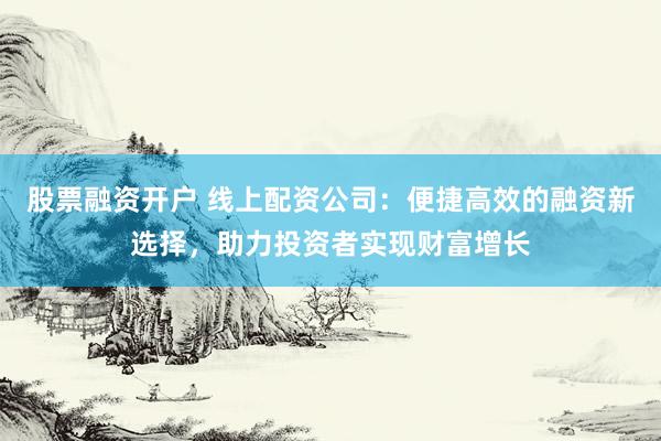 股票融资开户 线上配资公司：便捷高效的融资新选择，助力投资者实现财富增长