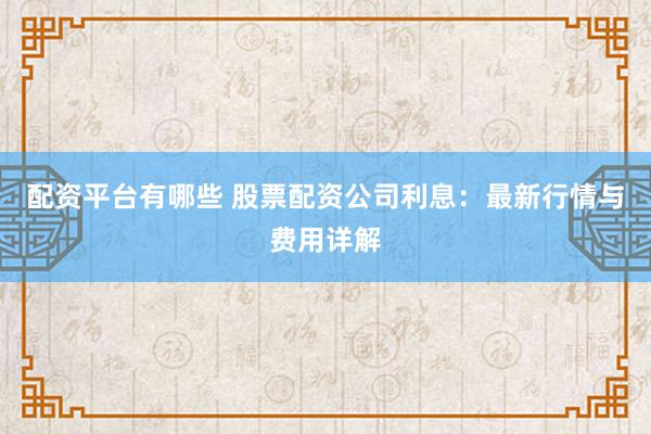 配资平台有哪些 股票配资公司利息：最新行情与费用详解