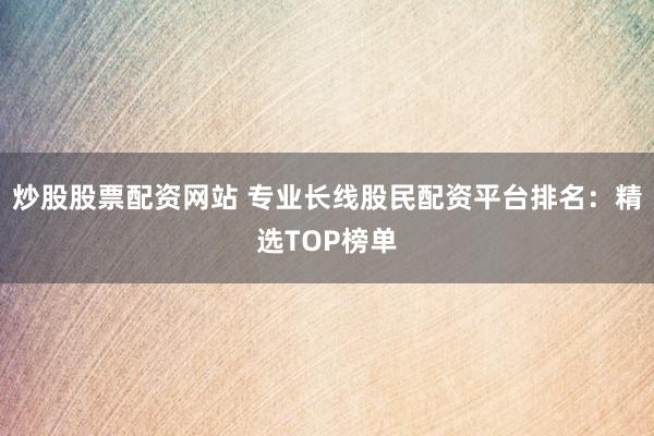 炒股股票配资网站 专业长线股民配资平台排名：精选TOP榜单