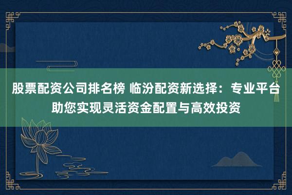 股票配资公司排名榜 临汾配资新选择：专业平台助您实现灵活资金配置与高效投资