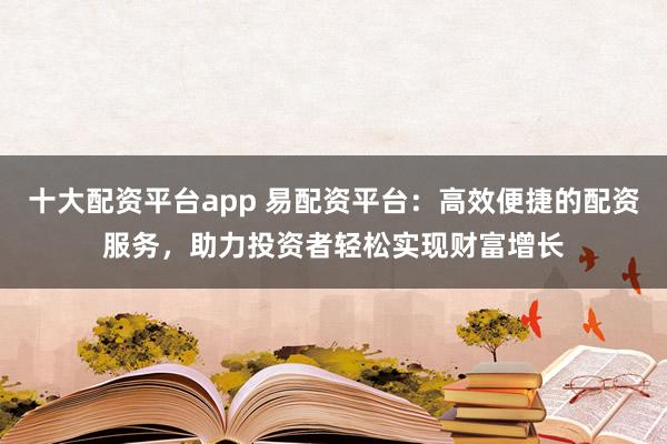 十大配资平台app 易配资平台：高效便捷的配资服务，助力投资者轻松实现财富增长