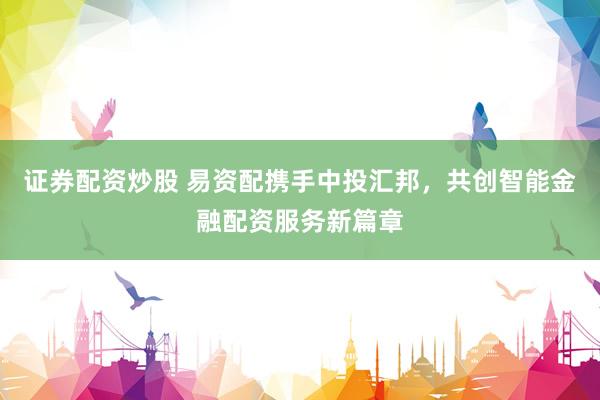 证券配资炒股 易资配携手中投汇邦，共创智能金融配资服务新篇章