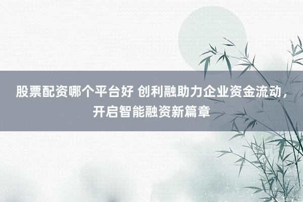 股票配资哪个平台好 创利融助力企业资金流动，开启智能融资新篇章