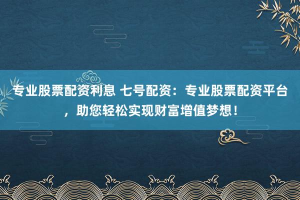 专业股票配资利息 七号配资：专业股票配资平台，助您轻松实现财富增值梦想！