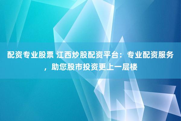 配资专业股票 江西炒股配资平台：专业配资服务，助您股市投资更上一层楼