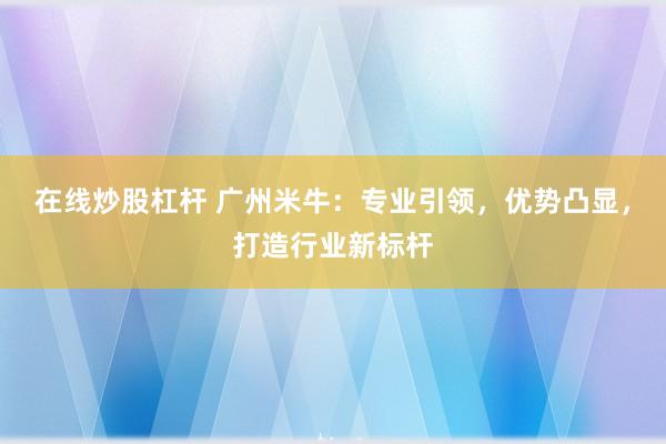 在线炒股杠杆 广州米牛：专业引领，优势凸显，打造行业新标杆