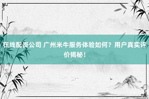 在线配资公司 广州米牛服务体验如何？用户真实评价揭秘！